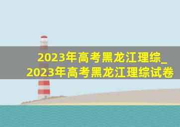 2023年高考黑龙江理综_2023年高考黑龙江理综试卷