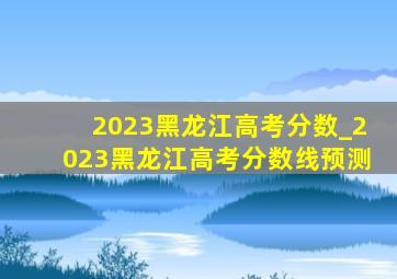 2023黑龙江高考分数_2023黑龙江高考分数线预测