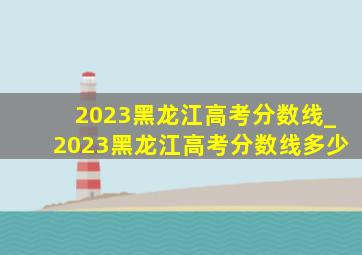 2023黑龙江高考分数线_2023黑龙江高考分数线多少
