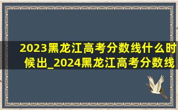 2023黑龙江高考分数线什么时候出_2024黑龙江高考分数线会涨吗