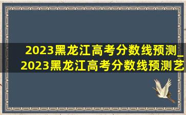 2023黑龙江高考分数线预测_2023黑龙江高考分数线预测艺术