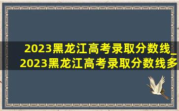 2023黑龙江高考录取分数线_2023黑龙江高考录取分数线多少