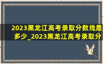 2023黑龙江高考录取分数线是多少_2023黑龙江高考录取分数线