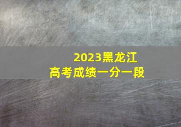 2023黑龙江高考成绩一分一段