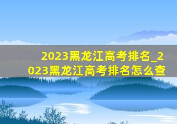 2023黑龙江高考排名_2023黑龙江高考排名怎么查