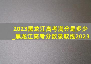 2023黑龙江高考满分是多少_黑龙江高考分数录取线2023