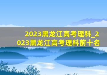 2023黑龙江高考理科_2023黑龙江高考理科前十名