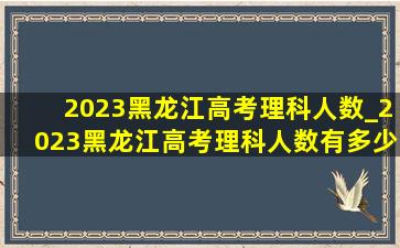 2023黑龙江高考理科人数_2023黑龙江高考理科人数有多少