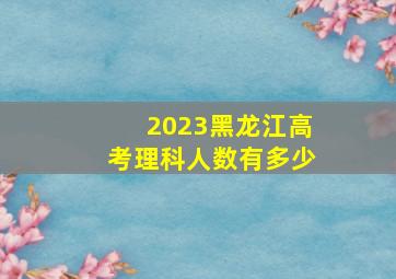 2023黑龙江高考理科人数有多少