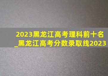2023黑龙江高考理科前十名_黑龙江高考分数录取线2023