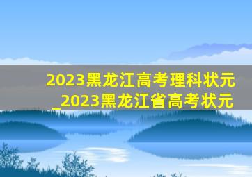 2023黑龙江高考理科状元_2023黑龙江省高考状元