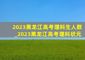 2023黑龙江高考理科生人数_2023黑龙江高考理科状元