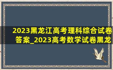 2023黑龙江高考理科综合试卷答案_2023高考数学试卷黑龙江答案