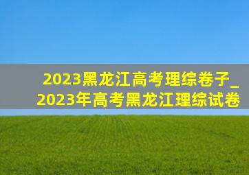 2023黑龙江高考理综卷子_2023年高考黑龙江理综试卷
