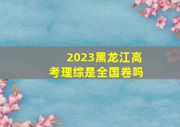 2023黑龙江高考理综是全国卷吗