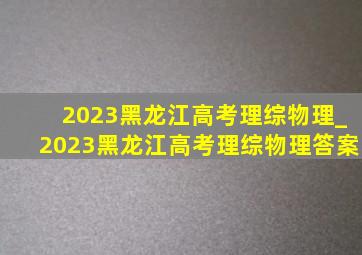 2023黑龙江高考理综物理_2023黑龙江高考理综物理答案