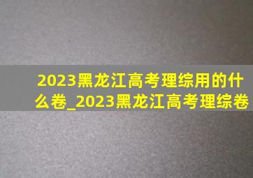 2023黑龙江高考理综用的什么卷_2023黑龙江高考理综卷