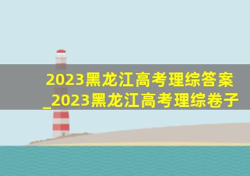 2023黑龙江高考理综答案_2023黑龙江高考理综卷子
