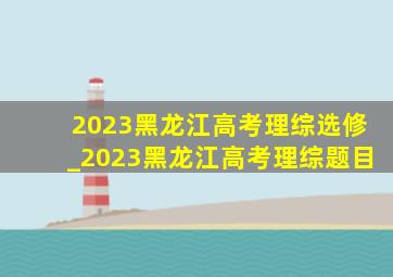 2023黑龙江高考理综选修_2023黑龙江高考理综题目