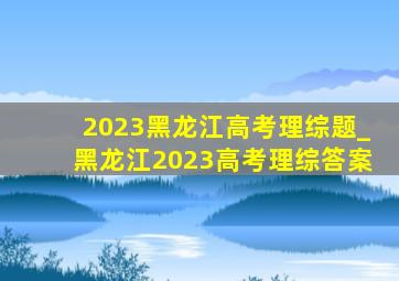 2023黑龙江高考理综题_黑龙江2023高考理综答案