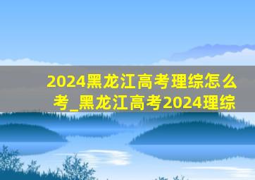 2024黑龙江高考理综怎么考_黑龙江高考2024理综