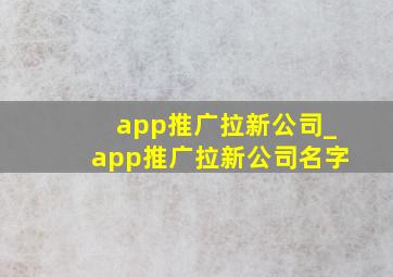app推广拉新公司_app推广拉新公司名字