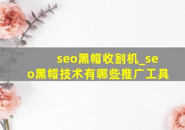 seo黑帽收割机_seo黑帽技术有哪些推广工具