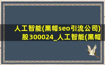人工智能(黑帽seo引流公司)股300024_人工智能(黑帽seo引流公司)股300033