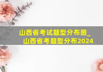 山西省考试题型分布图_山西省考题型分布2024
