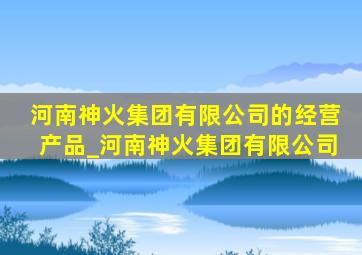 河南神火集团有限公司的经营产品_河南神火集团有限公司