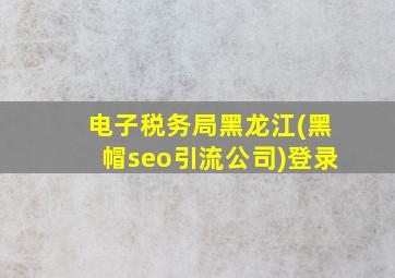 电子税务局黑龙江(黑帽seo引流公司)登录