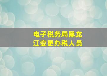 电子税务局黑龙江变更办税人员