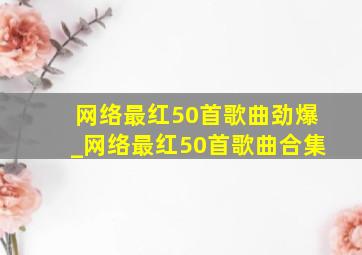 网络最红50首歌曲劲爆_网络最红50首歌曲合集