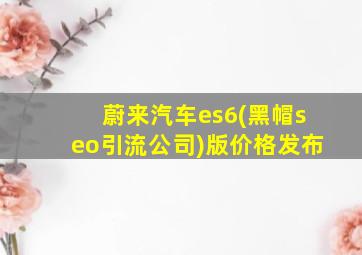 蔚来汽车es6(黑帽seo引流公司)版价格发布