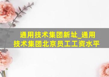 通用技术集团新址_通用技术集团北京员工工资水平