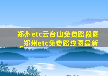 郑州etc云台山免费路段图_郑州etc免费路线图最新