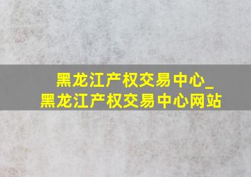 黑龙江产权交易中心_黑龙江产权交易中心网站