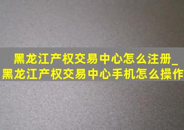 黑龙江产权交易中心怎么注册_黑龙江产权交易中心手机怎么操作