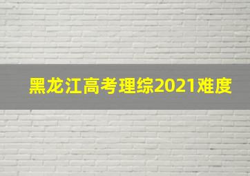 黑龙江高考理综2021难度